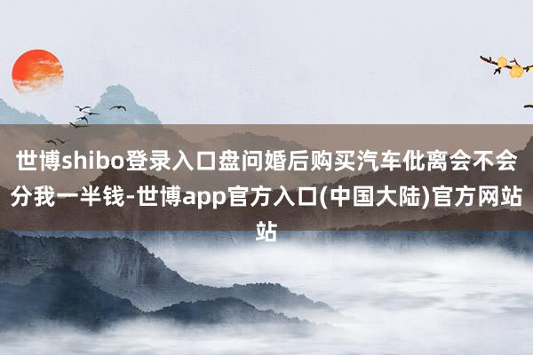 世博shibo登录入口盘问婚后购买汽车仳离会不会分我一半钱-世博app官方入口(中国大陆)官方网站