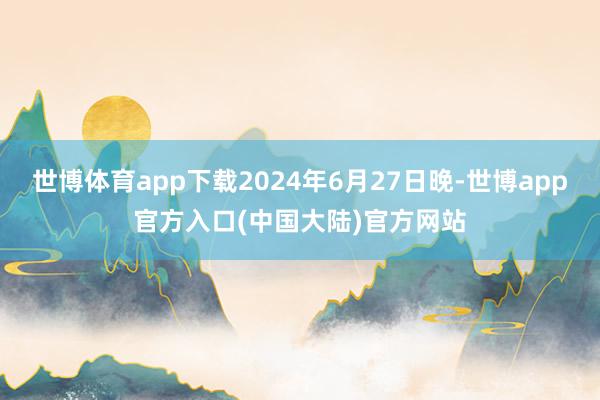 世博体育app下载2024年6月27日晚-世博app官方入口(中国大陆)官方网站