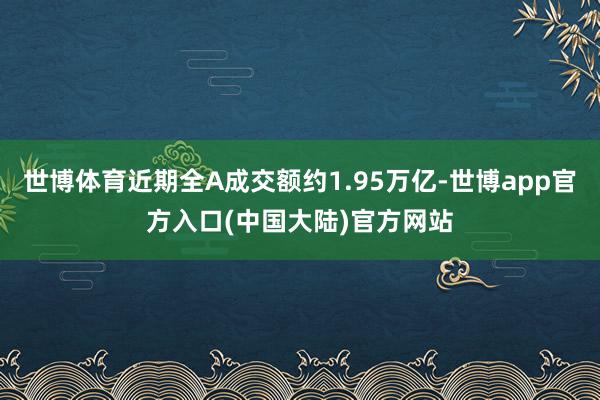 世博体育近期全A成交额约1.95万亿-世博app官方入口(中国大陆)官方网站