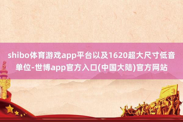 shibo体育游戏app平台以及1620超大尺寸低音单位-世博app官方入口(中国大陆)官方网站
