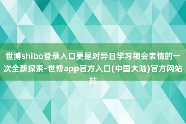 世博shibo登录入口更是对异日学习领会表情的一次全新探索-世博app官方入口(中国大陆)官方网站