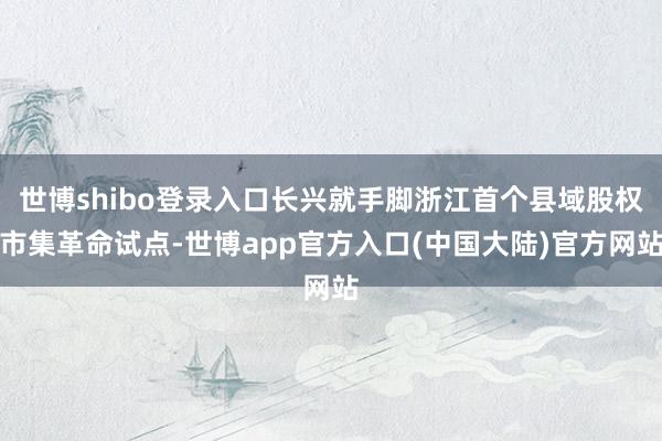 世博shibo登录入口长兴就手脚浙江首个县域股权市集革命试点-世博app官方入口(中国大陆)官方网站