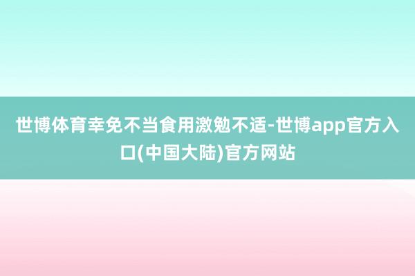 世博体育幸免不当食用激勉不适-世博app官方入口(中国大陆)官方网站