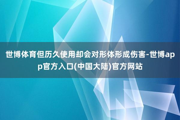 世博体育但历久使用却会对形体形成伤害-世博app官方入口(中国大陆)官方网站