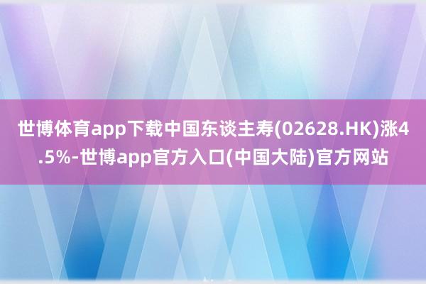 世博体育app下载中国东谈主寿(02628.HK)涨4.5%-世博app官方入口(中国大陆)官方网站