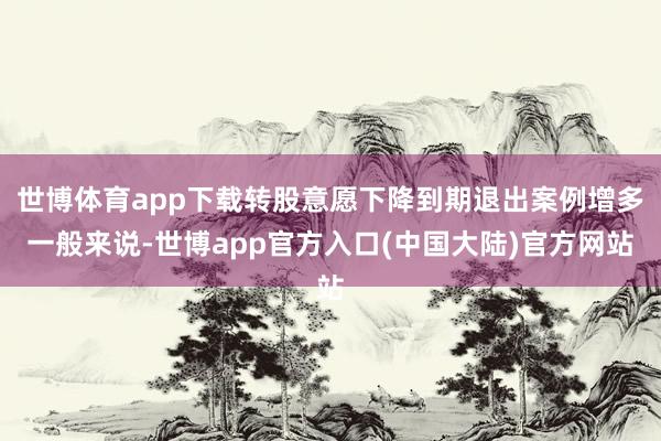 世博体育app下载转股意愿下降到期退出案例增多一般来说-世博app官方入口(中国大陆)官方网站
