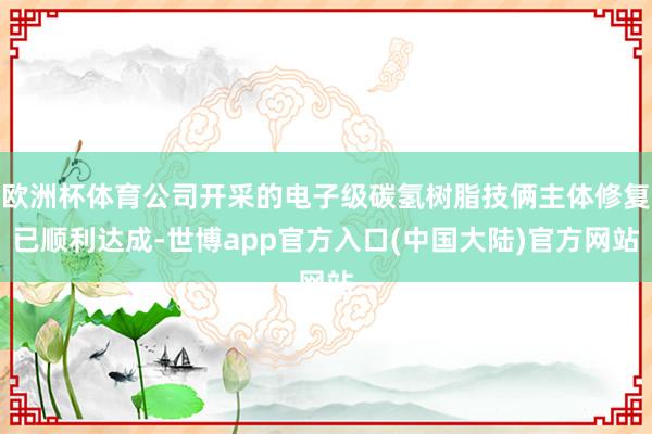 欧洲杯体育公司开采的电子级碳氢树脂技俩主体修复已顺利达成-世博app官方入口(中国大陆)官方网站