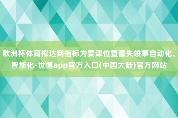 欧洲杯体育拟达到指标为要津位置冒失竣事自动化、智能化-世博app官方入口(中国大陆)官方网站