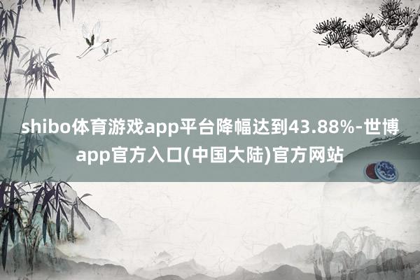 shibo体育游戏app平台降幅达到43.88%-世博app官方入口(中国大陆)官方网站
