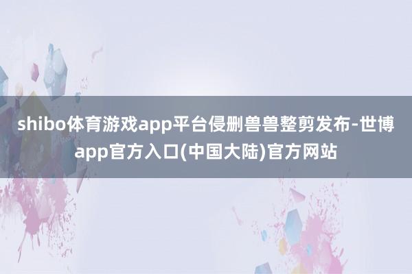 shibo体育游戏app平台侵删兽兽整剪发布-世博app官方入口(中国大陆)官方网站
