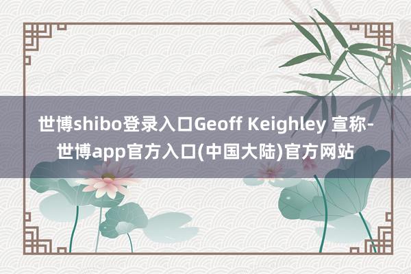 世博shibo登录入口Geoff Keighley 宣称-世博app官方入口(中国大陆)官方网站