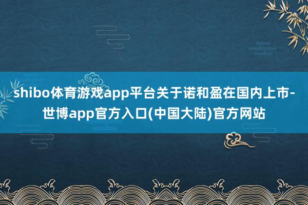 shibo体育游戏app平台关于诺和盈在国内上市-世博app官方入口(中国大陆)官方网站