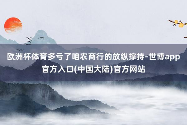 欧洲杯体育多亏了咱农商行的放纵撑持-世博app官方入口(中国大陆)官方网站