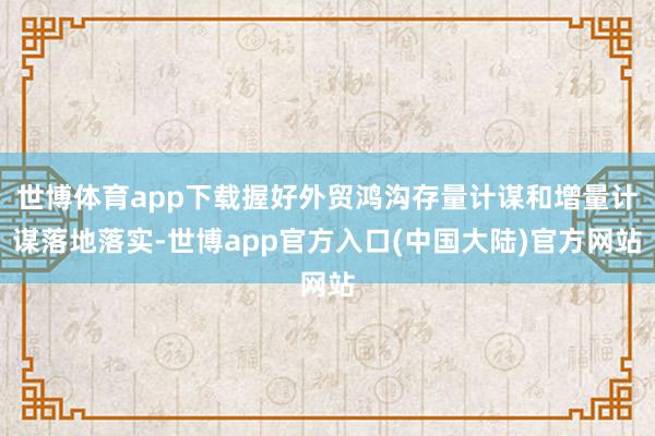 世博体育app下载握好外贸鸿沟存量计谋和增量计谋落地落实-世博app官方入口(中国大陆)官方网站
