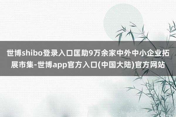 世博shibo登录入口匡助9万余家中外中小企业拓展市集-世博app官方入口(中国大陆)官方网站