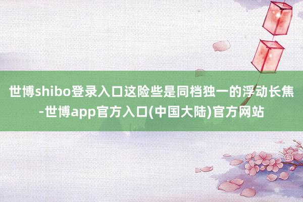 世博shibo登录入口这险些是同档独一的浮动长焦-世博app官方入口(中国大陆)官方网站