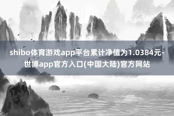 shibo体育游戏app平台累计净值为1.0384元-世博app官方入口(中国大陆)官方网站
