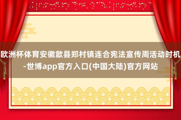 欧洲杯体育安徽歙县郑村镇连合宪法宣传周活动时机-世博app官方入口(中国大陆)官方网站