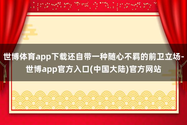 世博体育app下载还自带一种随心不羁的前卫立场-世博app官方入口(中国大陆)官方网站