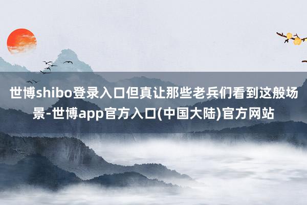 世博shibo登录入口但真让那些老兵们看到这般场景-世博app官方入口(中国大陆)官方网站