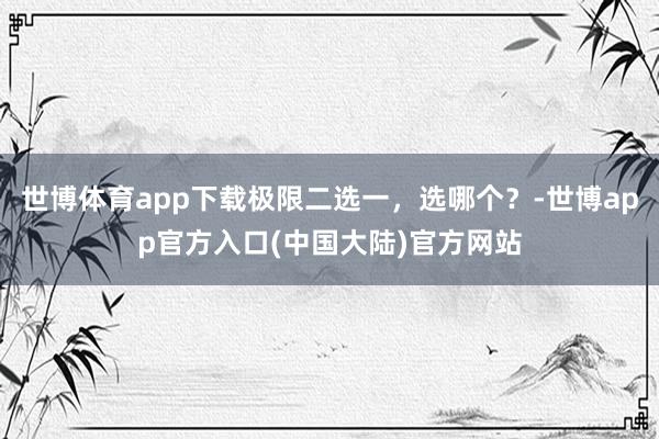 世博体育app下载极限二选一，选哪个？-世博app官方入口(中国大陆)官方网站