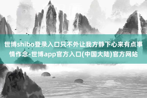 世博shibo登录入口只不外让我方静下心来有点事情作念-世博app官方入口(中国大陆)官方网站