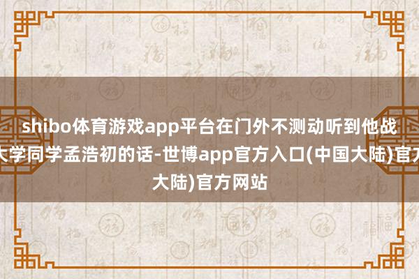 shibo体育游戏app平台在门外不测动听到他战友兼大学同学孟浩初的话-世博app官方入口(中国大陆)官方网站