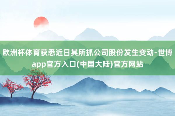 欧洲杯体育获悉近日其所抓公司股份发生变动-世博app官方入口(中国大陆)官方网站