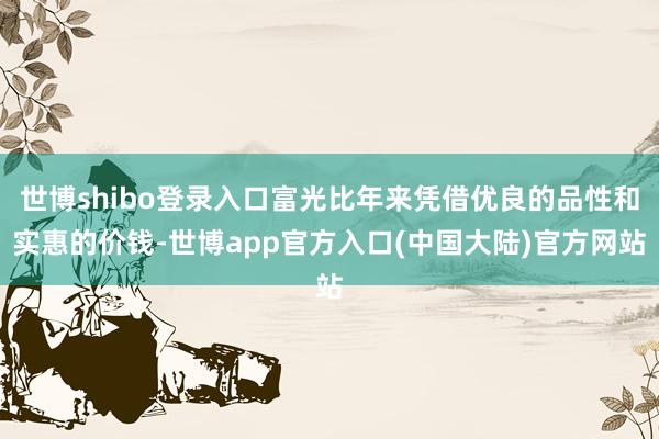 世博shibo登录入口富光比年来凭借优良的品性和实惠的价钱-世博app官方入口(中国大陆)官方网站