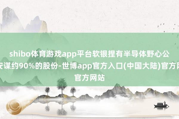 shibo体育游戏app平台 软银捏有半导体野心公司安谋约90%的股份-世博app官方入口(中国大陆)官方网站