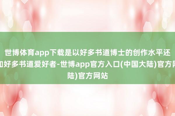 世博体育app下载是以好多书道博士的创作水平还不如好多书道爱好者-世博app官方入口(中国大陆)官方网站
