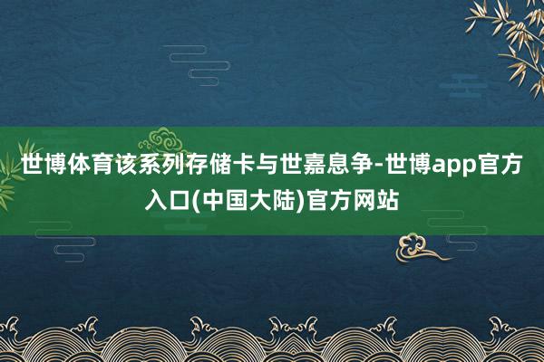 世博体育该系列存储卡与世嘉息争-世博app官方入口(中国大陆)官方网站