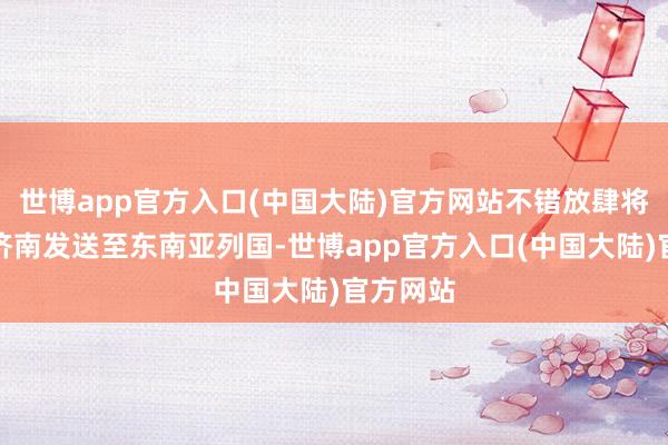 世博app官方入口(中国大陆)官方网站不错放肆将物品从济南发送至东南亚列国-世博app官方入口(中国大陆)官方网站