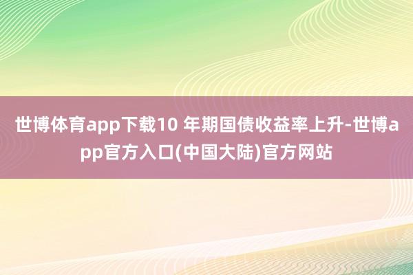 世博体育app下载10 年期国债收益率上升-世博app官方入口(中国大陆)官方网站