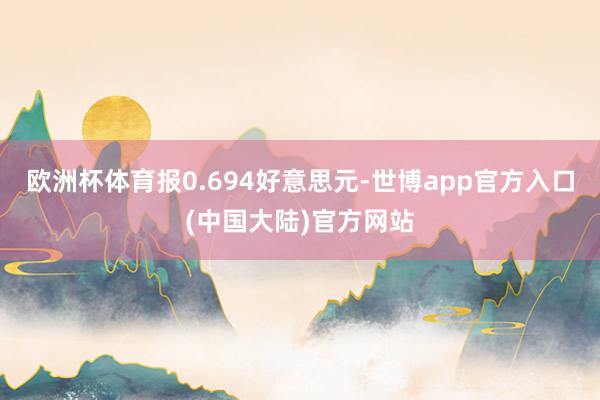 欧洲杯体育报0.694好意思元-世博app官方入口(中国大陆)官方网站