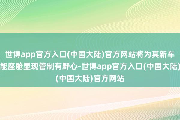 世博app官方入口(中国大陆)官方网站将为其新车型供应智能座舱显现管制有野心-世博app官方入口(中国大陆)官方网站