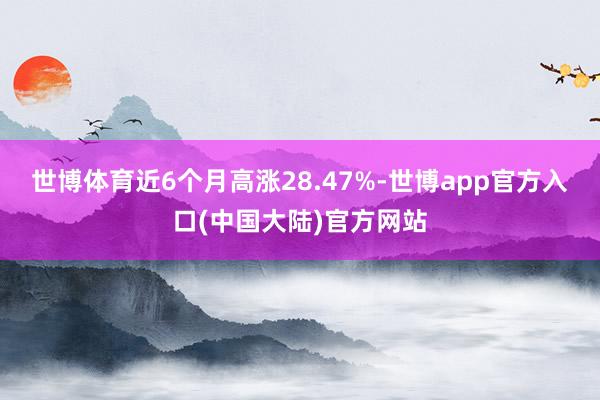 世博体育近6个月高涨28.47%-世博app官方入口(中国大陆)官方网站