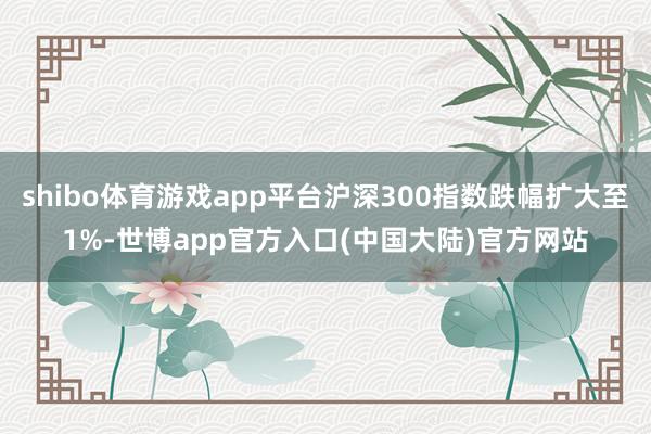 shibo体育游戏app平台沪深300指数跌幅扩大至1%-世博app官方入口(中国大陆)官方网站