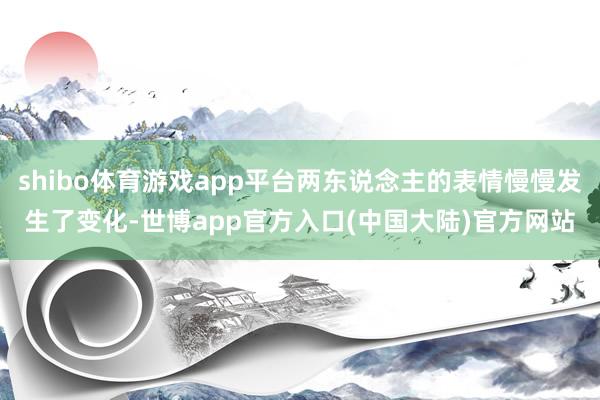 shibo体育游戏app平台两东说念主的表情慢慢发生了变化-世博app官方入口(中国大陆)官方网站