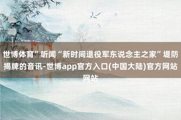 世博体育”听闻“新时间退役军东说念主之家”堤防揭牌的音讯-世博app官方入口(中国大陆)官方网站