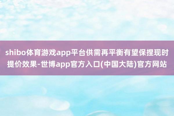 shibo体育游戏app平台供需再平衡有望保捏现时提价效果-世博app官方入口(中国大陆)官方网站