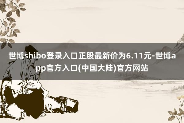 世博shibo登录入口正股最新价为6.11元-世博app官方入口(中国大陆)官方网站