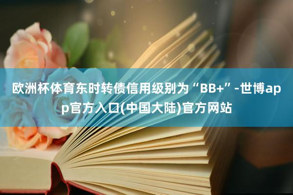 欧洲杯体育东时转债信用级别为“BB+”-世博app官方入口(中国大陆)官方网站