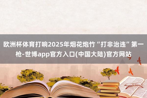 欧洲杯体育打响2025年烟花炮竹“打非治违”第一枪-世博app官方入口(中国大陆)官方网站