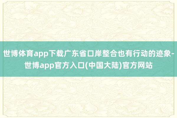 世博体育app下载广东省口岸整合也有行动的迹象-世博app官方入口(中国大陆)官方网站