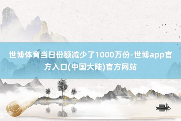 世博体育当日份额减少了1000万份-世博app官方入口(中国大陆)官方网站