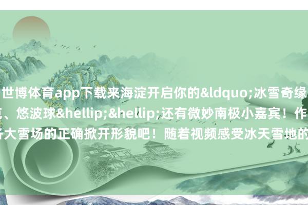 世博体育app下载来海淀开启你的&ldquo;冰雪奇缘&rdquo;！雪圈、坦克、悠波球&hellip;&hellip;还有微妙南极小嘉宾！作陪视频统共解锁各大雪场的正确掀开形貌吧！随着视频感受冰天雪地的&ldquo;火热&rdquo;魔力吧！&nbsp;    -世博app官方入口(中国大陆)官方网站