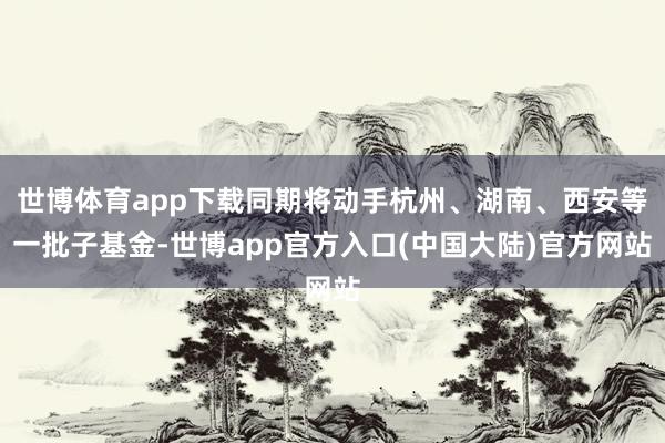 世博体育app下载同期将动手杭州、湖南、西安等一批子基金-世博app官方入口(中国大陆)官方网站