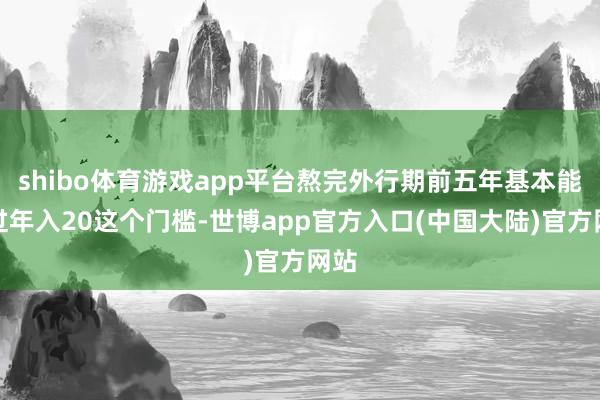 shibo体育游戏app平台熬完外行期前五年基本能跨过年入20这个门槛-世博app官方入口(中国大陆)官方网站