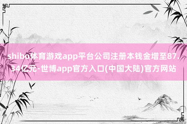 shibo体育游戏app平台公司注册本钱金增至87.34亿元-世博app官方入口(中国大陆)官方网站